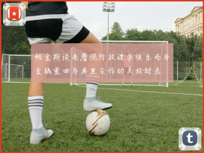 帕金斯谈老詹现阶段追求快乐而非金钱重回与库里合作的美好时光