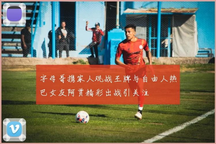 字母哥携家人观战王牌与自由人热巴女友阿贾精彩出战引关注