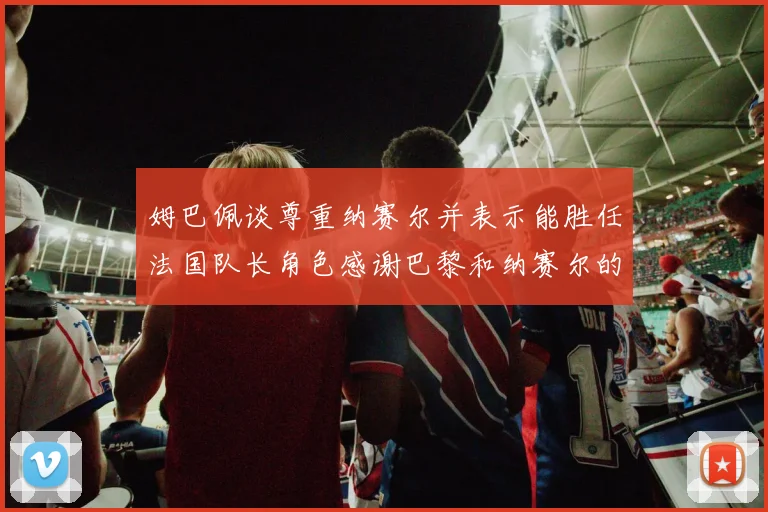 姆巴佩谈尊重纳赛尔并表示能胜任法国队长角色感谢巴黎和纳赛尔的支持