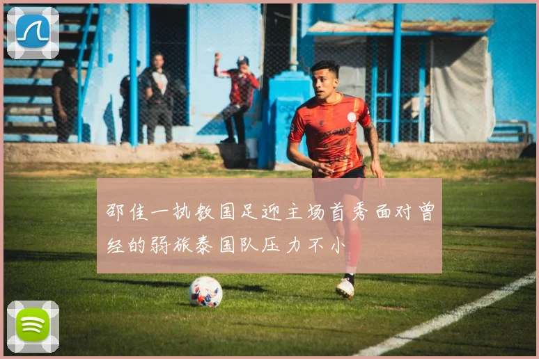 邵佳一执教国足迎主场首秀面对曾经的弱旅泰国队压力不小