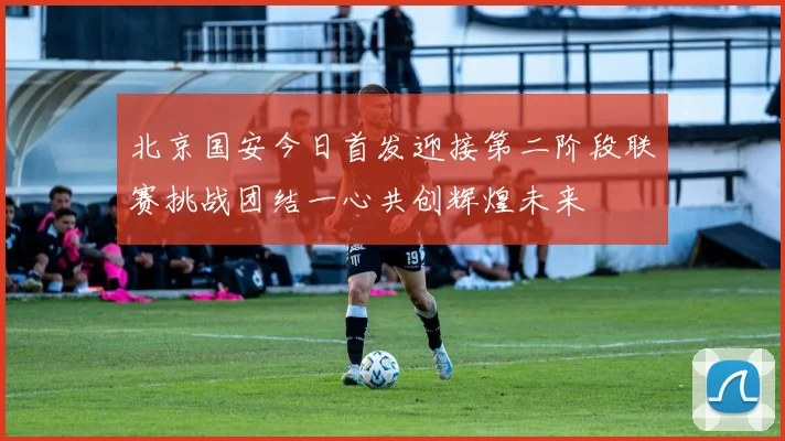 北京国安今日首发迎接第二阶段联赛挑战团结一心共创辉煌未来