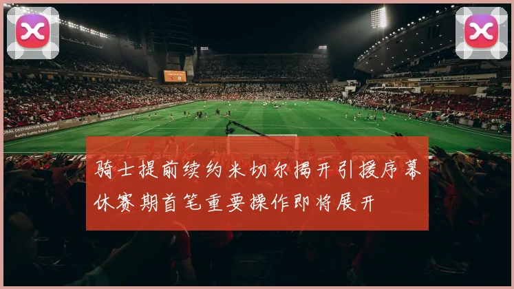 骑士提前续约米切尔揭开引援序幕休赛期首笔重要操作即将展开