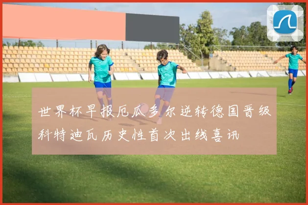 世界杯早报厄瓜多尔逆转德国晋级科特迪瓦历史性首次出线喜讯