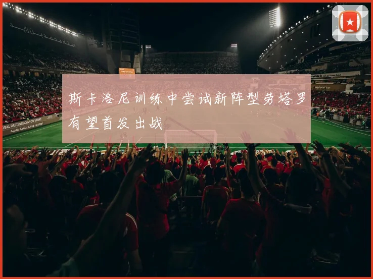 斯卡洛尼训练中尝试新阵型劳塔罗有望首发出战