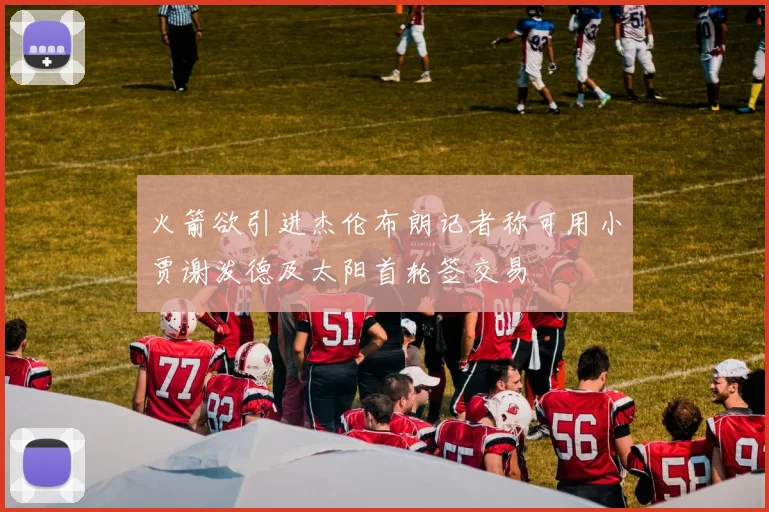 火箭欲引进杰伦布朗记者称可用小贾谢泼德及太阳首轮签交易