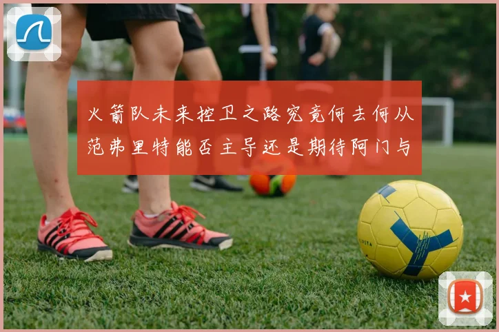 火箭队未来控卫之路究竟何去何从范弗里特能否主导还是期待阿门与谢泼德崛起