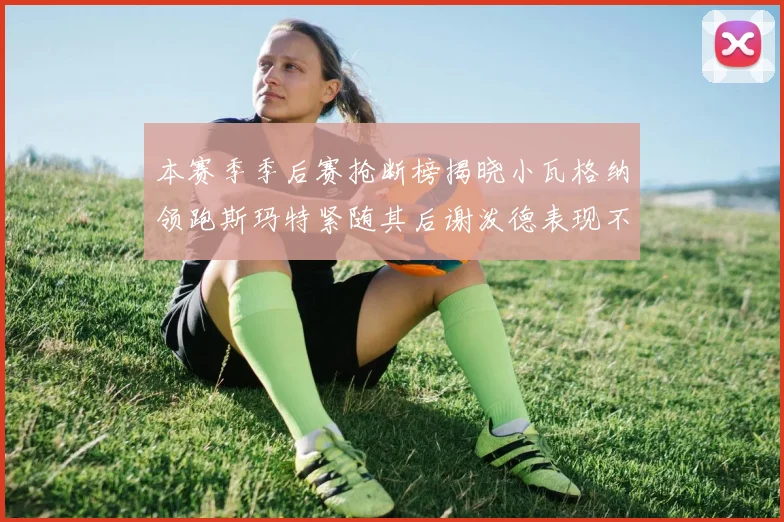 本赛季季后赛抢断榜揭晓小瓦格纳领跑斯玛特紧随其后谢泼德表现不俗